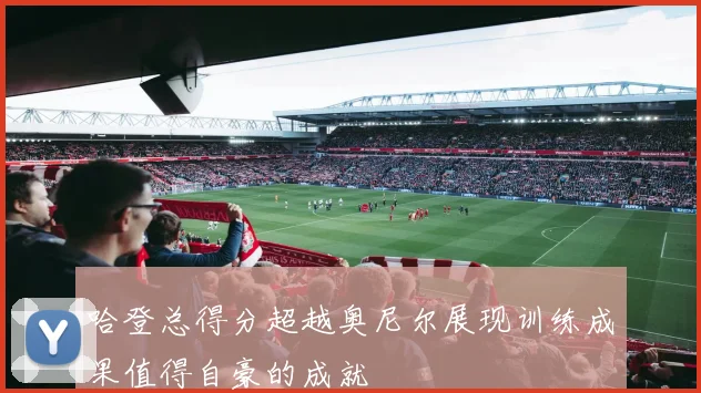 哈登总得分超越奥尼尔展现训练成果值得自豪的成就