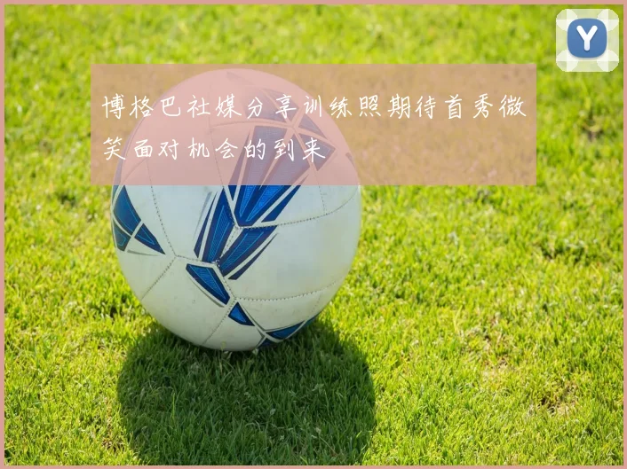 博格巴社媒分享训练照期待首秀微笑面对机会的到来