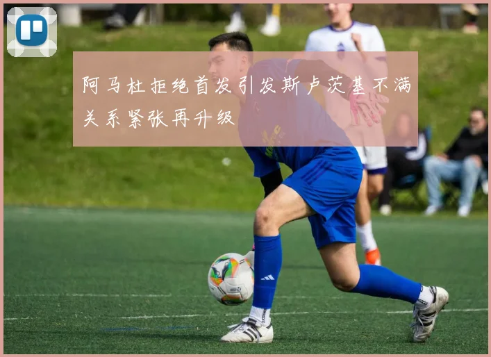 阿马杜拒绝首发引发斯卢茨基不满关系紧张再升级