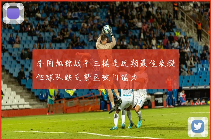 李国旭称战平三镇是近期最佳表现但球队缺乏禁区破门能力