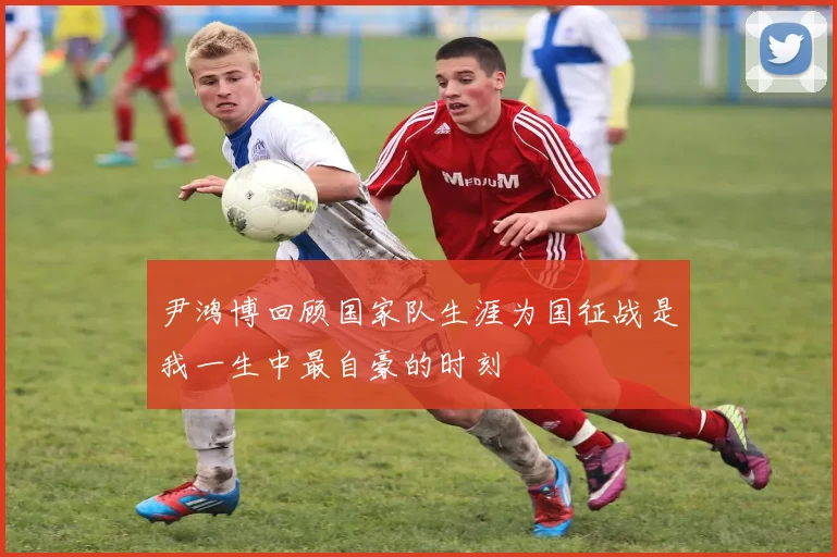 尹鸿博回顾国家队生涯为国征战是我一生中最自豪的时刻