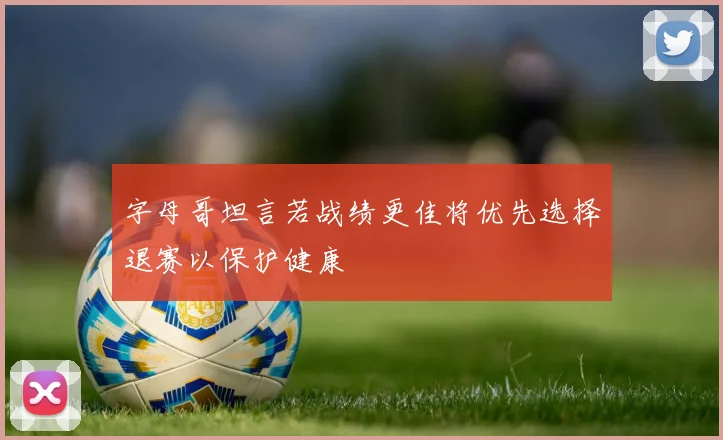 字母哥坦言若战绩更佳将优先选择退赛以保护健康