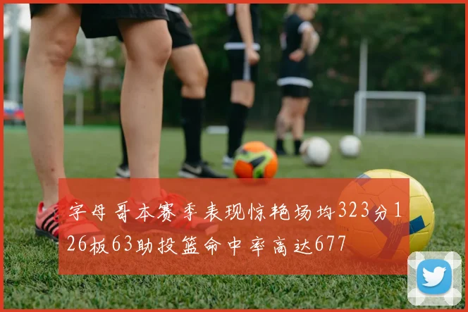 字母哥本赛季表现惊艳场均323分126板63助投篮命中率高达677