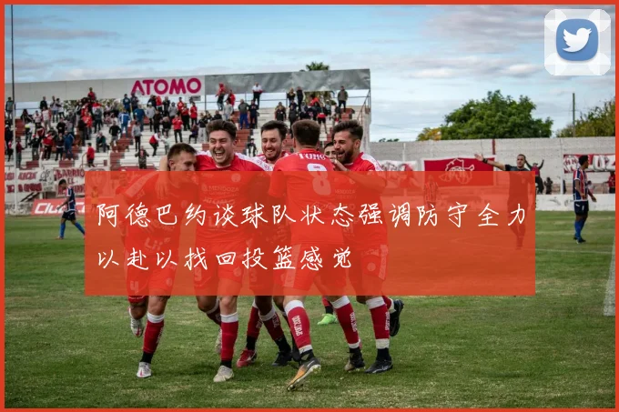 阿德巴约谈球队状态强调防守全力以赴以找回投篮感觉