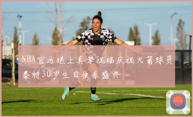 NBA官方送上真挚祝福庆祝火箭球员泰特30岁生日快乐盛典