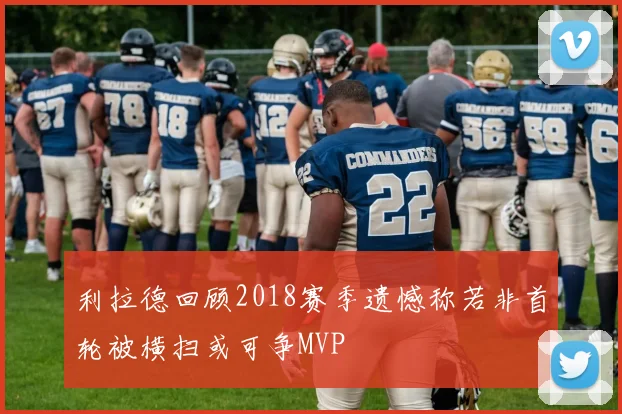 利拉德回顾2018赛季遗憾称若非首轮被横扫或可争MVP