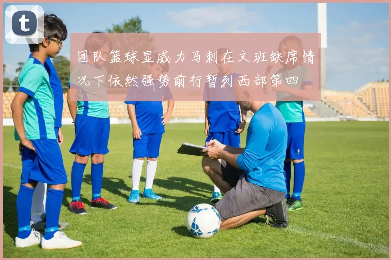 团队篮球显威力马刺在文班缺席情况下依然强势前行暂列西部第四