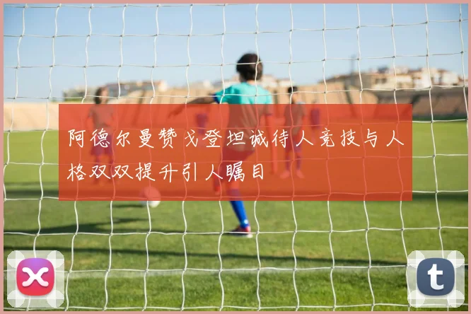 阿德尔曼赞戈登坦诚待人竞技与人格双双提升引人瞩目