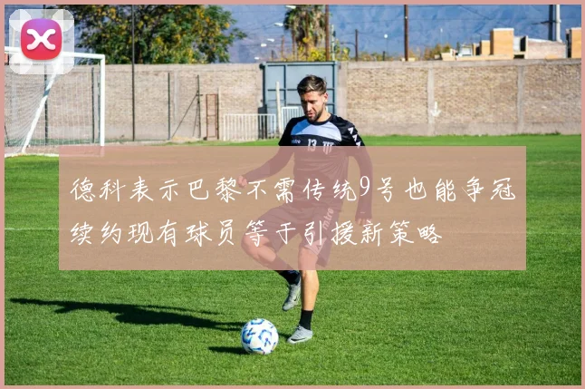 德科表示巴黎不需传统9号也能争冠续约现有球员等于引援新策略