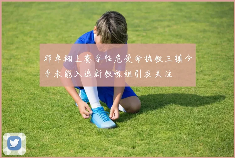 邓卓翔上赛季临危受命执教三镇今季未能入选新教练组引发关注