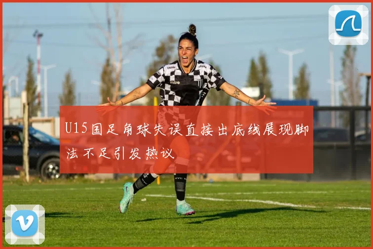 U15国足角球失误直接出底线展现脚法不足引发热议