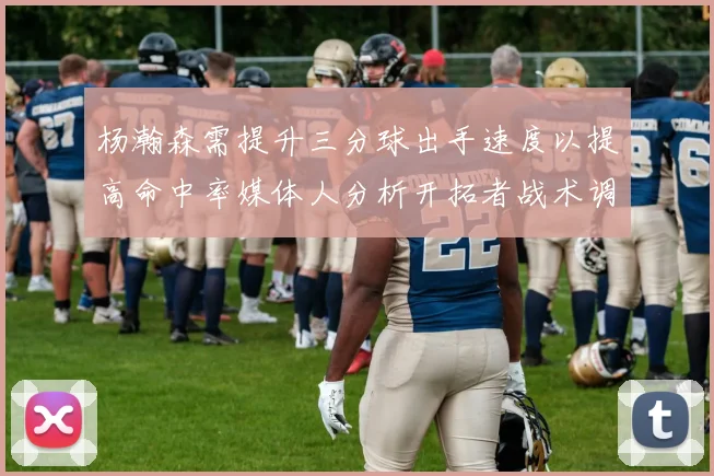 杨瀚森需提升三分球出手速度以提高命中率媒体人分析开拓者战术调整