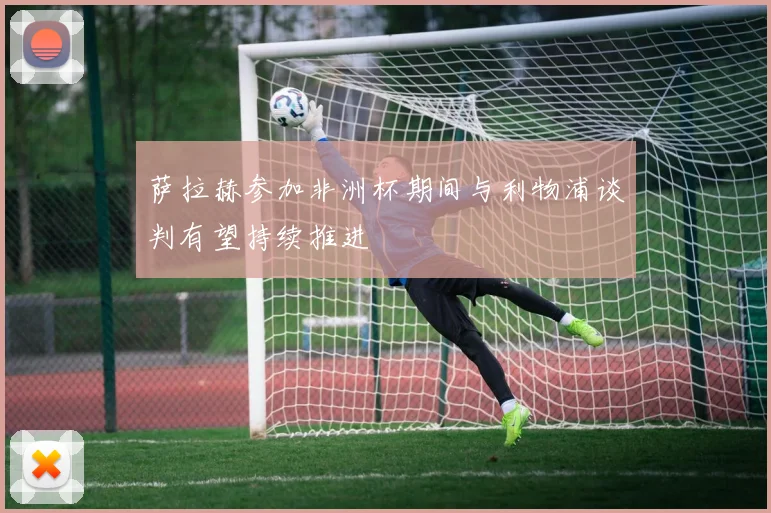 萨拉赫参加非洲杯期间与利物浦谈判有望持续推进