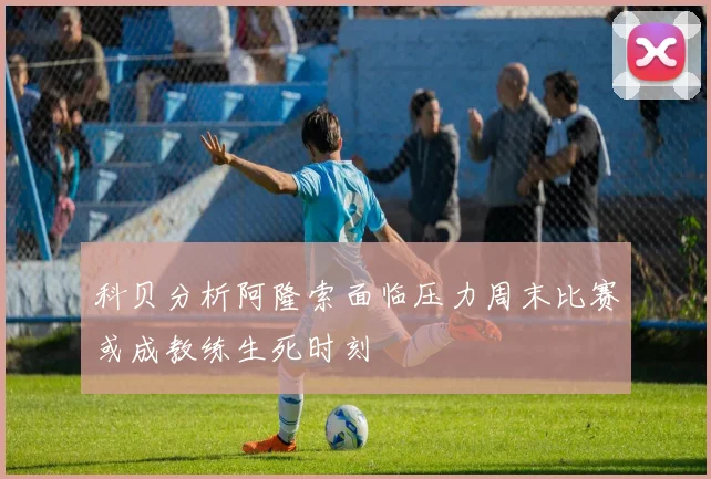 科贝分析阿隆索面临压力周末比赛或成教练生死时刻