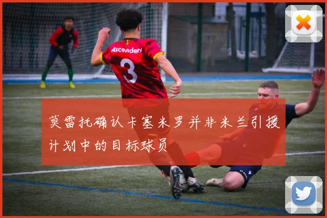 莫雷托确认卡塞米罗并非米兰引援计划中的目标球员