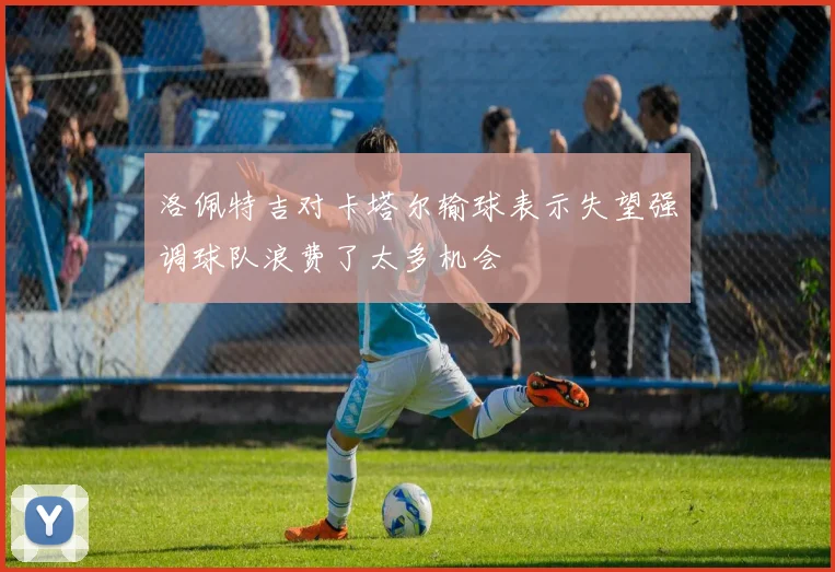 洛佩特吉对卡塔尔输球表示失望强调球队浪费了太多机会