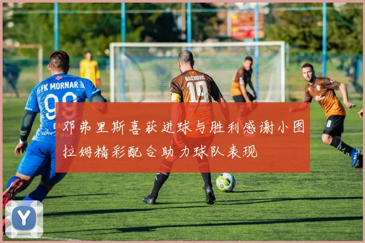 邓弗里斯喜获进球与胜利感谢小图拉姆精彩配合助力球队表现