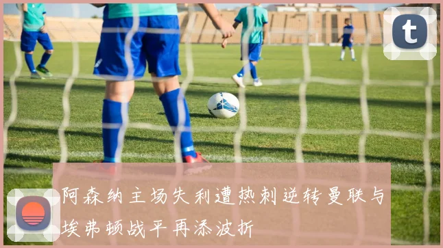 阿森纳主场失利遭热刺逆转曼联与埃弗顿战平再添波折