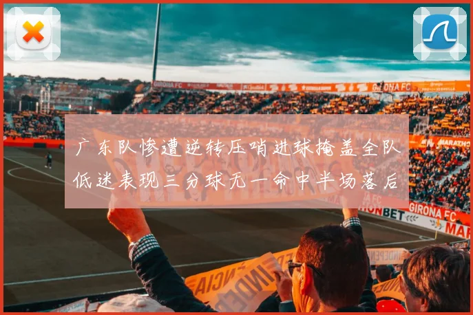 广东队惨遭逆转压哨进球掩盖全队低迷表现三分球无一命中半场落后26分